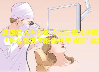 这四类人千万别 🍁 做光子嫩肤「什么情况不能做光子 🌹 嫩肤的禁忌」